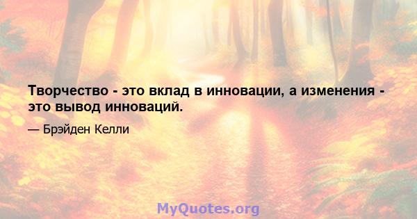 Творчество - это вклад в инновации, а изменения - это вывод инноваций.