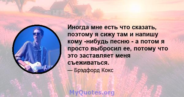 Иногда мне есть что сказать, поэтому я сижу там и напишу кому -нибудь песню - а потом я просто выбросил ее, потому что это заставляет меня съеживаться.