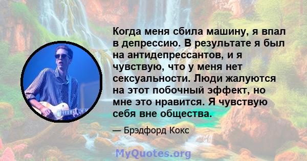 Когда меня сбила машину, я впал в депрессию. В результате я был на антидепрессантов, и я чувствую, что у меня нет сексуальности. Люди жалуются на этот побочный эффект, но мне это нравится. Я чувствую себя вне общества.