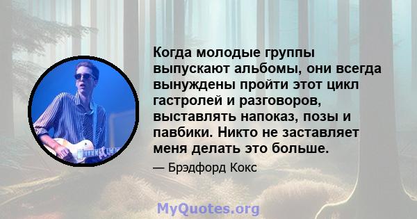 Когда молодые группы выпускают альбомы, они всегда вынуждены пройти этот цикл гастролей и разговоров, выставлять напоказ, позы и павбики. Никто не заставляет меня делать это больше.