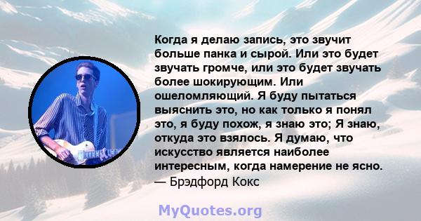 Когда я делаю запись, это звучит больше панка и сырой. Или это будет звучать громче, или это будет звучать более шокирующим. Или ошеломляющий. Я буду пытаться выяснить это, но как только я понял это, я буду похож, я