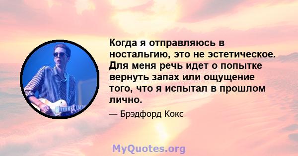 Когда я отправляюсь в ностальгию, это не эстетическое. Для меня речь идет о попытке вернуть запах или ощущение того, что я испытал в прошлом лично.