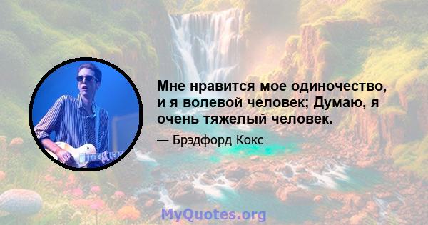 Мне нравится мое одиночество, и я волевой человек; Думаю, я очень тяжелый человек.