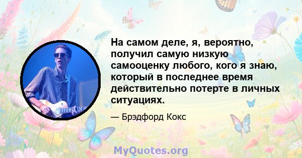 На самом деле, я, вероятно, получил самую низкую самооценку любого, кого я знаю, который в последнее время действительно потерте в личных ситуациях.