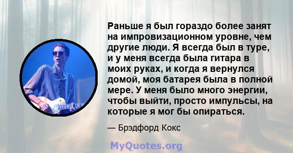 Раньше я был гораздо более занят на импровизационном уровне, чем другие люди. Я всегда был в туре, и у меня всегда была гитара в моих руках, и когда я вернулся домой, моя батарея была в полной мере. У меня было много