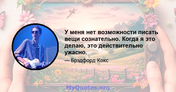 У меня нет возможности писать вещи сознательно. Когда я это делаю, это действительно ужасно.