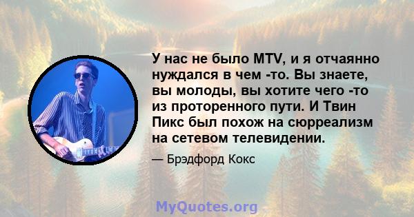 У нас не было MTV, и я отчаянно нуждался в чем -то. Вы знаете, вы молоды, вы хотите чего -то из проторенного пути. И Твин Пикс был похож на сюрреализм на сетевом телевидении.