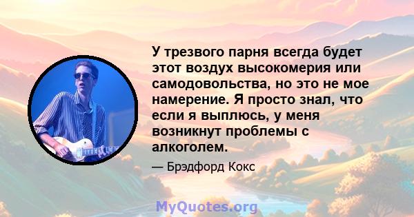 У трезвого парня всегда будет этот воздух высокомерия или самодовольства, но это не мое намерение. Я просто знал, что если я выплюсь, у меня возникнут проблемы с алкоголем.