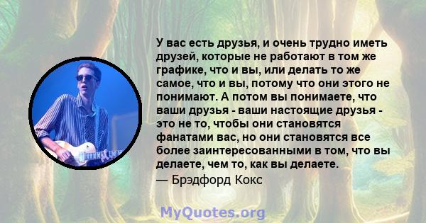 У вас есть друзья, и очень трудно иметь друзей, которые не работают в том же графике, что и вы, или делать то же самое, что и вы, потому что они этого не понимают. А потом вы понимаете, что ваши друзья - ваши настоящие