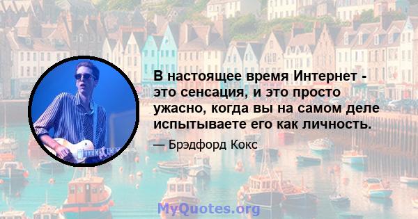 В настоящее время Интернет - это сенсация, и это просто ужасно, когда вы на самом деле испытываете его как личность.