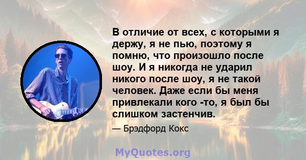 В отличие от всех, с которыми я держу, я не пью, поэтому я помню, что произошло после шоу. И я никогда не ударил никого после шоу, я не такой человек. Даже если бы меня привлекали кого -то, я был бы слишком застенчив.