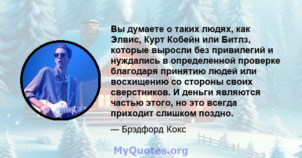 Вы думаете о таких людях, как Элвис, Курт Кобейн или Битлз, которые выросли без привилегий и нуждались в определенной проверке благодаря принятию людей или восхищению со стороны своих сверстников. И деньги являются