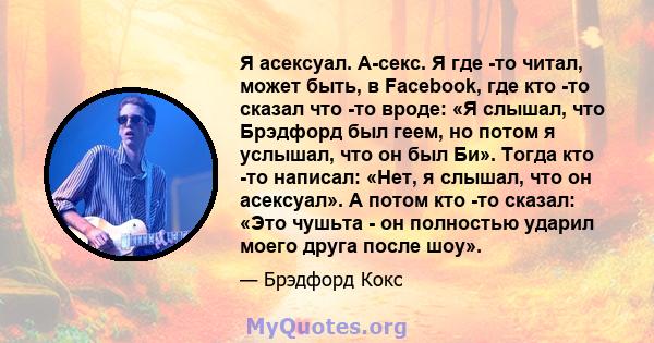 Я асексуал. А-секс. Я где -то читал, может быть, в Facebook, где кто -то сказал что -то вроде: «Я слышал, что Брэдфорд был геем, но потом я услышал, что он был Би». Тогда кто -то написал: «Нет, я слышал, что он