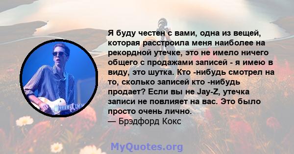 Я буду честен с вами, одна из вещей, которая расстроила меня наиболее на рекордной утечке, это не имело ничего общего с продажами записей - я имею в виду, это шутка. Кто -нибудь смотрел на то, сколько записей кто