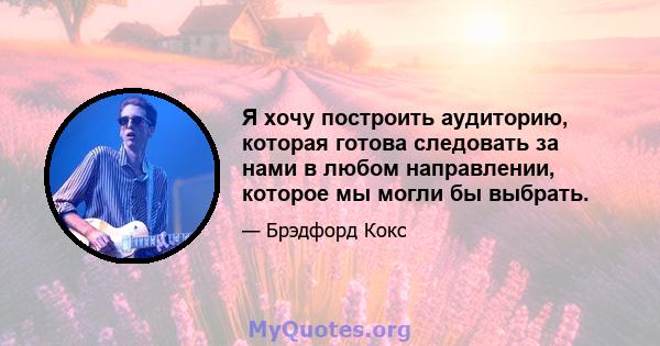 Я хочу построить аудиторию, которая готова следовать за нами в любом направлении, которое мы могли бы выбрать.