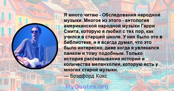 Я много читаю - Обследования народной музыки. Многое из этого - антология американской народной музыки Гарри Смита, которую я любил с тех пор, как учился в старшей школе. У них было это в библиотеке, и я всегда думал,