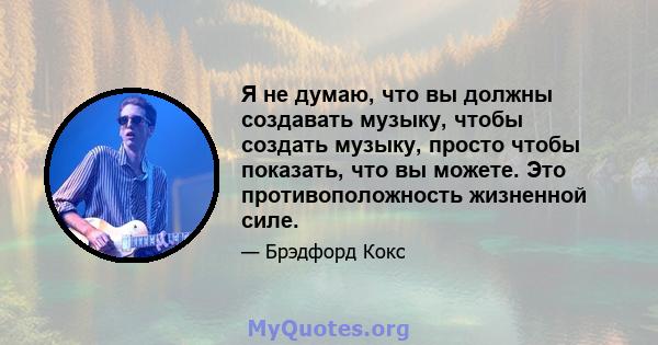 Я не думаю, что вы должны создавать музыку, чтобы создать музыку, просто чтобы показать, что вы можете. Это противоположность жизненной силе.