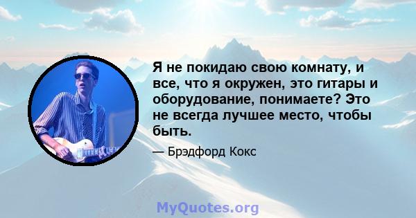 Я не покидаю свою комнату, и все, что я окружен, это гитары и оборудование, понимаете? Это не всегда лучшее место, чтобы быть.