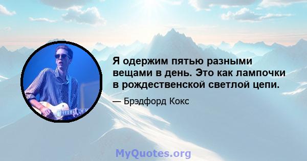 Я одержим пятью разными вещами в день. Это как лампочки в рождественской светлой цепи.