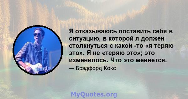 Я отказываюсь поставить себя в ситуацию, в которой я должен столкнуться с какой -то «я теряю это». Я не «теряю это»; это изменилось. Что это меняется.