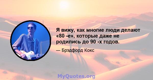 Я вижу, как многие люди делают «80 -е», которые даже не родились до 90 -х годов.