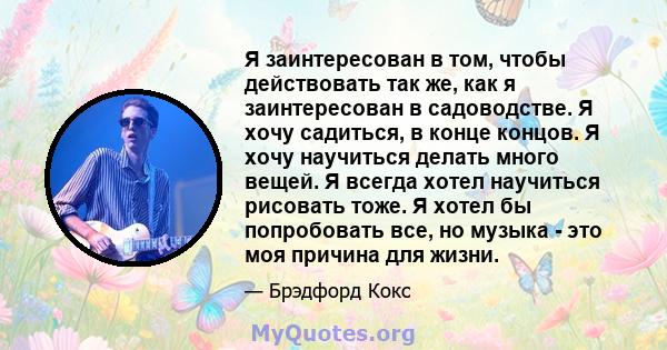 Я заинтересован в том, чтобы действовать так же, как я заинтересован в садоводстве. Я хочу садиться, в конце концов. Я хочу научиться делать много вещей. Я всегда хотел научиться рисовать тоже. Я хотел бы попробовать