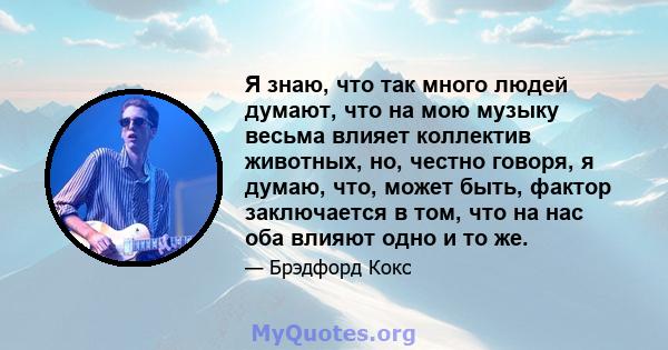 Я знаю, что так много людей думают, что на мою музыку весьма влияет коллектив животных, но, честно говоря, я думаю, что, может быть, фактор заключается в том, что на нас оба влияют одно и то же.