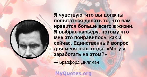 Я чувствую, что вы должны попытаться делать то, что вам нравится больше всего в жизни. Я выбрал карьеру, потому что мне это понравилось, как и сейчас. Единственный вопрос для меня был тогда: «Могу я заработать на этом?»