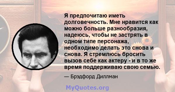 Я предпочитаю иметь долговечность. Мне нравится как можно больше разнообразия, надеюсь, чтобы не застрять в одном типе персонажа, необходимо делать это снова и снова. Я стремлюсь бросить вызов себе как актеру - и в то