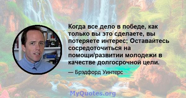 Когда все дело в победе, как только вы это сделаете, вы потеряете интерес; Оставайтесь сосредоточиться на помощи/развитии молодежи в качестве долгосрочной цели.