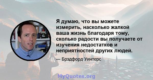 Я думаю, что вы можете измерить, насколько жалкой ваша жизнь благодаря тому, сколько радости вы получаете от изучения недостатков и неприятностей других людей.