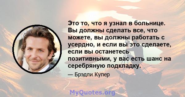 Это то, что я узнал в больнице. Вы должны сделать все, что можете, вы должны работать с усердно, и если вы это сделаете, если вы останетесь позитивными, у вас есть шанс на серебряную подкладку.