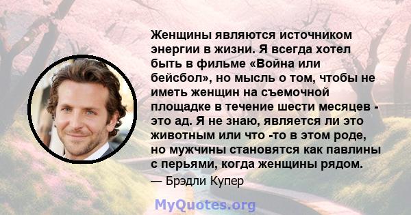 Женщины являются источником энергии в жизни. Я всегда хотел быть в фильме «Война или бейсбол», но мысль о том, чтобы не иметь женщин на съемочной площадке в течение шести месяцев - это ад. Я не знаю, является ли это