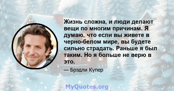 Жизнь сложна, и люди делают вещи по многим причинам. Я думаю, что если вы живете в черно-белом мире, вы будете сильно страдать. Раньше я был таким. Но я больше не верю в это.