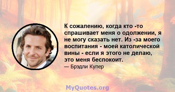 К сожалению, когда кто -то спрашивает меня о одолжении, я не могу сказать нет. Из -за моего воспитания - моей католической вины - если я этого не делаю, это меня беспокоит.