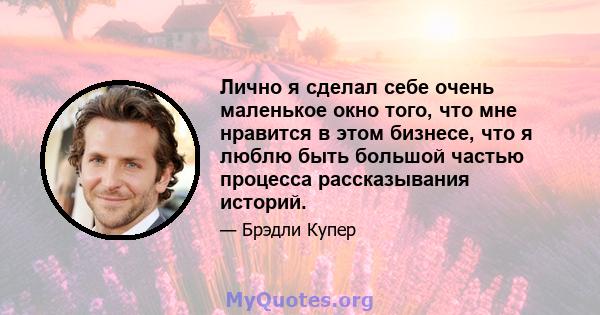 Лично я сделал себе очень маленькое окно того, что мне нравится в этом бизнесе, что я люблю быть большой частью процесса рассказывания историй.