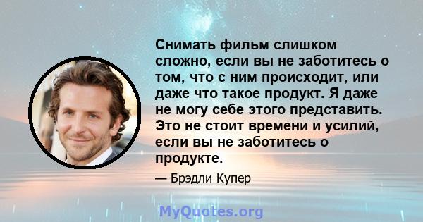 Снимать фильм слишком сложно, если вы не заботитесь о том, что с ним происходит, или даже что такое продукт. Я даже не могу себе этого представить. Это не стоит времени и усилий, если вы не заботитесь о продукте.