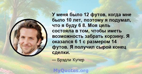 У меня было 12 футов, когда мне было 10 лет, поэтому я подумал, что я буду 6 8. Моя цель состояла в том, чтобы иметь возможность забрать корзину. Я оказался 6 1 с размером 14 футов. Я получил сырой конец сделки.