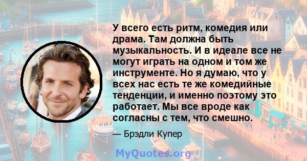 У всего есть ритм, комедия или драма. Там должна быть музыкальность. И в идеале все не могут играть на одном и том же инструменте. Но я думаю, что у всех нас есть те же комедийные тенденции, и именно поэтому это