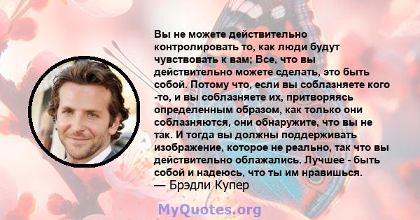 Вы не можете действительно контролировать то, как люди будут чувствовать к вам; Все, что вы действительно можете сделать, это быть собой. Потому что, если вы соблазняете кого -то, и вы соблазняете их, притворяясь