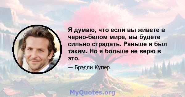 Я думаю, что если вы живете в черно-белом мире, вы будете сильно страдать. Раньше я был таким. Но я больше не верю в это.