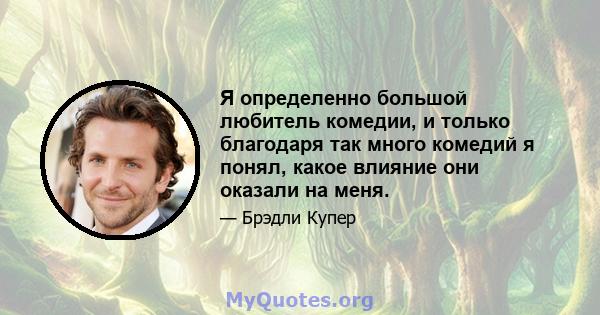 Я определенно большой любитель комедии, и только благодаря так много комедий я понял, какое влияние они оказали на меня.