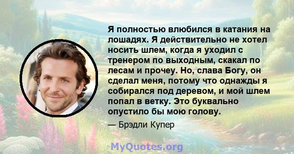 Я полностью влюбился в катания на лошадях. Я действительно не хотел носить шлем, когда я уходил с тренером по выходным, скакал по лесам и прочеу. Но, слава Богу, он сделал меня, потому что однажды я собирался под