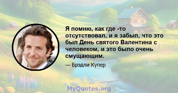 Я помню, как где -то отсутствовал, и я забыл, что это был День святого Валентина с человеком, и это было очень смущающим.