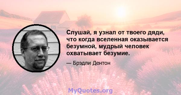 Слушай, я узнал от твоего дяди, что когда вселенная оказывается безумной, мудрый человек охватывает безумие.