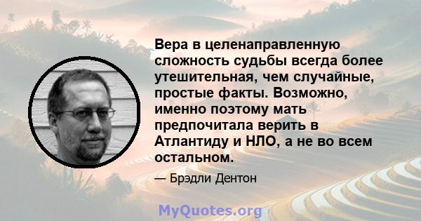 Вера в целенаправленную сложность судьбы всегда более утешительная, чем случайные, простые факты. Возможно, именно поэтому мать предпочитала верить в Атлантиду и НЛО, а не во всем остальном.