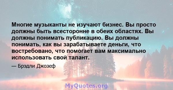 Многие музыканты не изучают бизнес. Вы просто должны быть всесторонне в обеих областях. Вы должны понимать публикацию. Вы должны понимать, как вы зарабатываете деньги, что востребовано, что помогает вам максимально