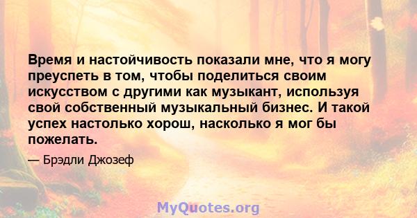 Время и настойчивость показали мне, что я могу преуспеть в том, чтобы поделиться своим искусством с другими как музыкант, используя свой собственный музыкальный бизнес. И такой успех настолько хорош, насколько я мог бы