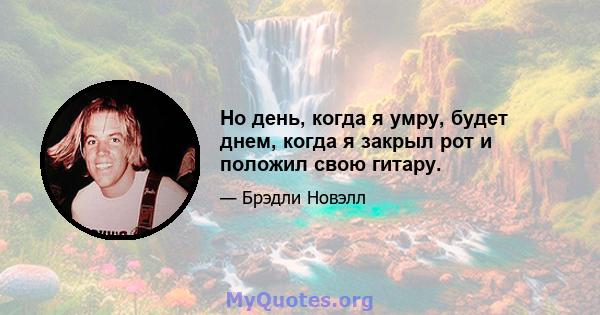 Но день, когда я умру, будет днем, когда я закрыл рот и положил свою гитару.