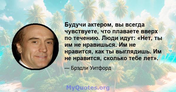 Будучи актером, вы всегда чувствуете, что плаваете вверх по течению. Люди идут: «Нет, ты им не нравишься. Им не нравится, как ты выглядишь. Им не нравится, сколько тебе лет».